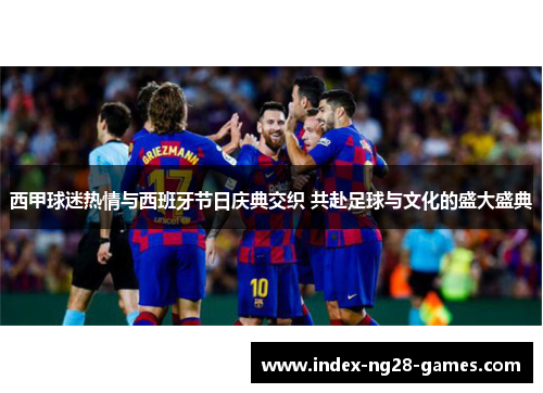 西甲球迷热情与西班牙节日庆典交织 共赴足球与文化的盛大盛典