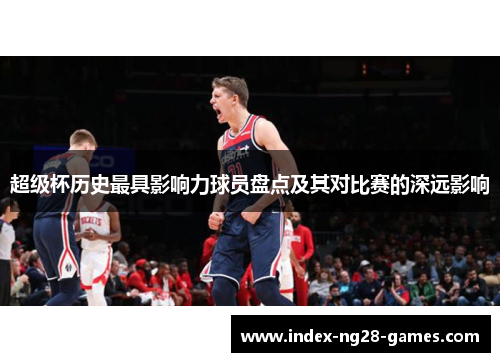 超级杯历史最具影响力球员盘点及其对比赛的深远影响