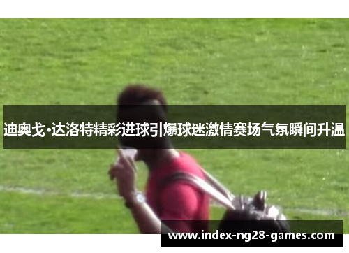 迪奥戈·达洛特精彩进球引爆球迷激情赛场气氛瞬间升温