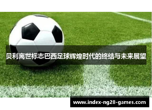 贝利离世标志巴西足球辉煌时代的终结与未来展望